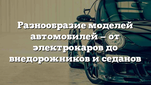 Разнообразие моделей автомобилей — от электрокаров до внедорожников и седанов