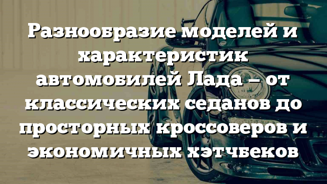 Разнообразие моделей и характеристик автомобилей Лада — от классических седанов до просторных кроссоверов и экономичных хэтчбеков