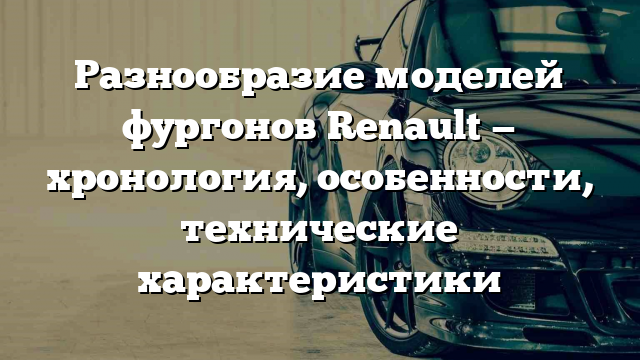 Разнообразие моделей фургонов Renault — хронология, особенности, технические характеристики