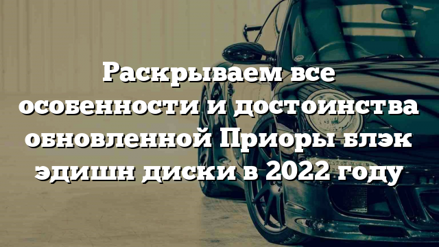 Раскрываем все особенности и достоинства обновленной Приоры блэк эдишн диски в 2022 году