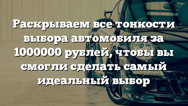 Раскрываем все тонкости выбора автомобиля за 1000000 рублей, чтобы вы смогли сделать самый идеальный выбор