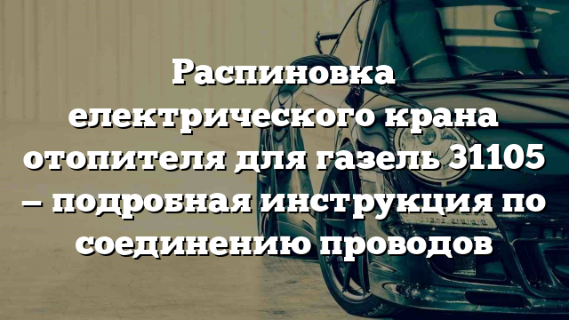 Распиновка електрического крана отопителя для газель 31105 — подробная инструкция по соединению проводов