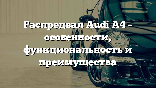 Распредвал Audi A4 – особенности, функциональность и преимущества