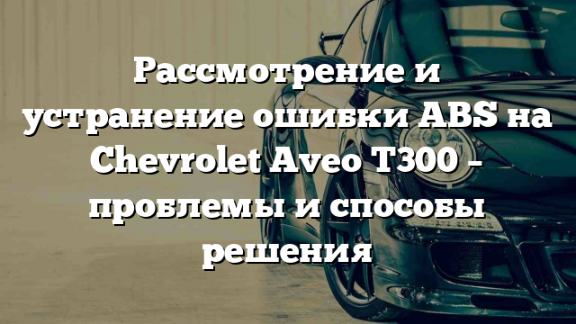 Рассмотрение и устранение ошибки ABS на Chevrolet Aveo T300 – проблемы и способы решения