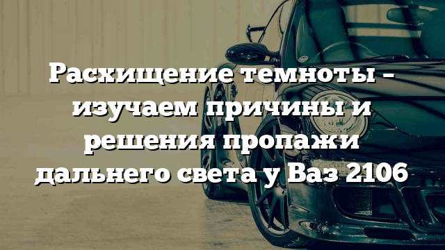 Расхищение темноты – изучаем причины и решения пропажи дальнего света у Ваз 2106