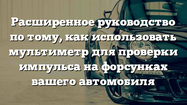 Расширенное руководство по тому, как использовать мультиметр для проверки импульса на форсунках вашего автомобиля