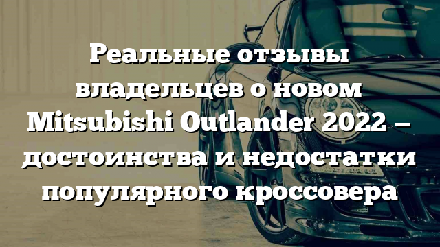 Реальные отзывы владельцев о новом Mitsubishi Outlander 2022 — достоинства и недостатки популярного кроссовера