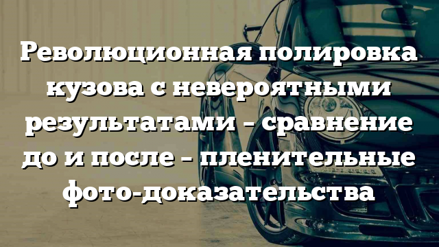 Революционная полировка кузова с невероятными результатами – сравнение до и после – пленительные фото-доказательства