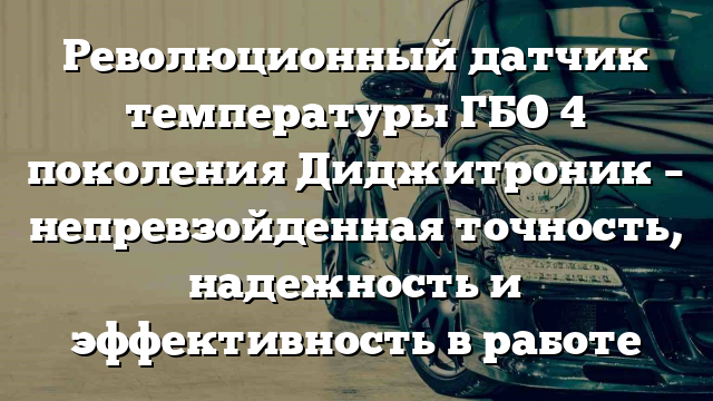 Революционный датчик температуры ГБО 4 поколения Диджитроник – непревзойденная точность, надежность и эффективность в работе