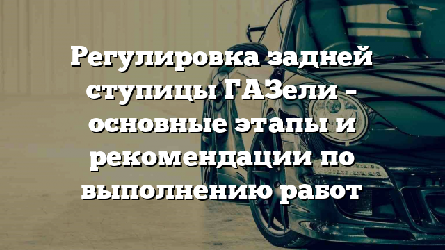 Регулировка задней ступицы ГАЗели – основные этапы и рекомендации по выполнению работ