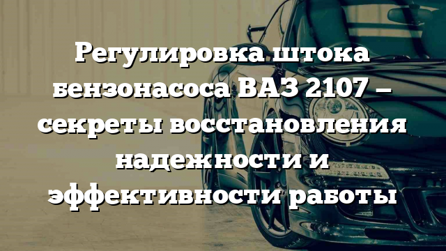 Регулировка штока бензонасоса ВАЗ 2107 — секреты восстановления надежности и эффективности работы