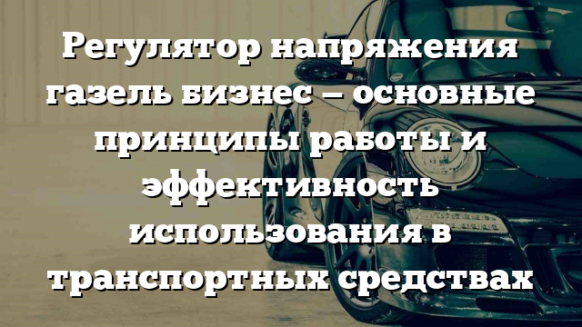 Регулятор напряжения газель бизнес — основные принципы работы и эффективность использования в транспортных средствах