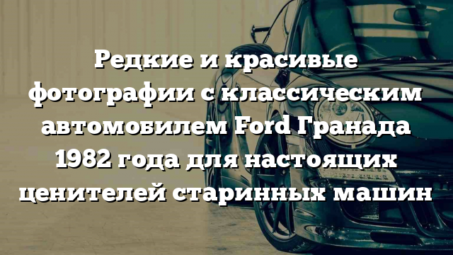 Редкие и красивые фотографии с классическим автомобилем Ford Гранада 1982 года для настоящих ценителей старинных машин