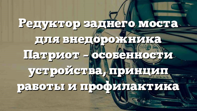 Редуктор заднего моста для внедорожника Патриот – особенности устройства, принцип работы и профилактика