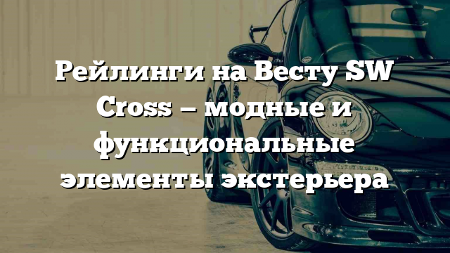 Рейлинги на Весту SW Cross — модные и функциональные элементы экстерьера