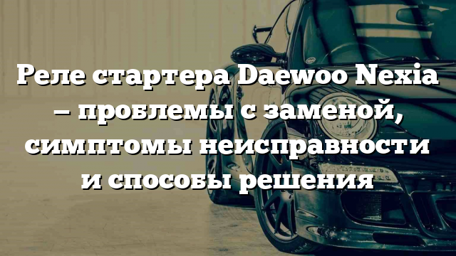 Реле стартера Daewoo Nexia — проблемы с заменой, симптомы неисправности и способы решения