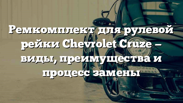 Ремкомплект для рулевой рейки Chevrolet Cruze — виды, преимущества и процесс замены