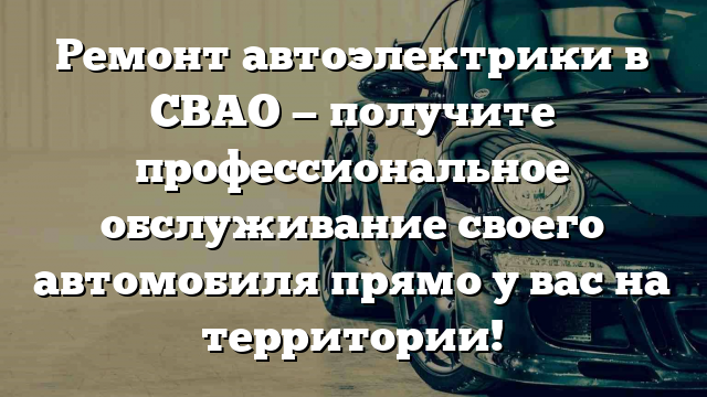 Ремонт автоэлектрики в СВАО — получите профессиональное обслуживание своего автомобиля прямо у вас на территории!