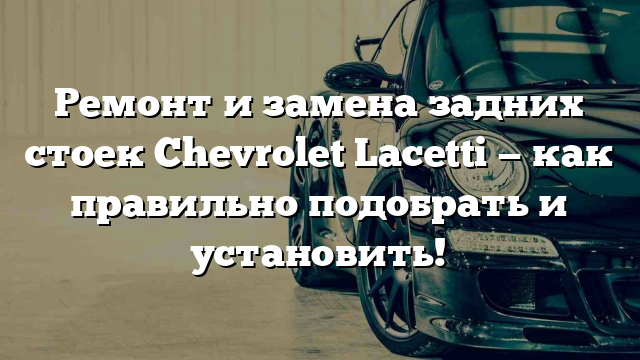 Ремонт и замена задних стоек Chevrolet Lacetti — как правильно подобрать и установить!