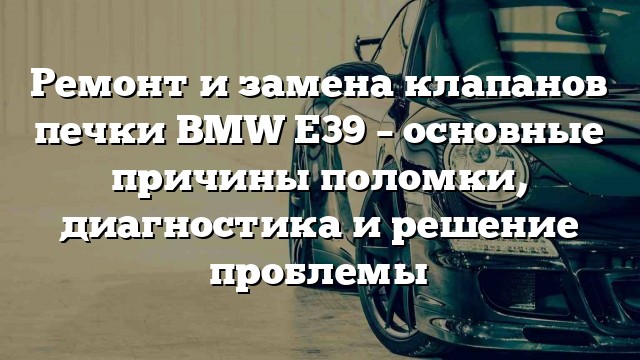 Ремонт и замена клапанов печки BMW E39 – основные причины поломки, диагностика и решение проблемы