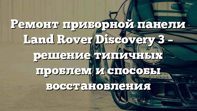 Ремонт приборной панели Land Rover Discovery 3 – решение типичных проблем и способы восстановления