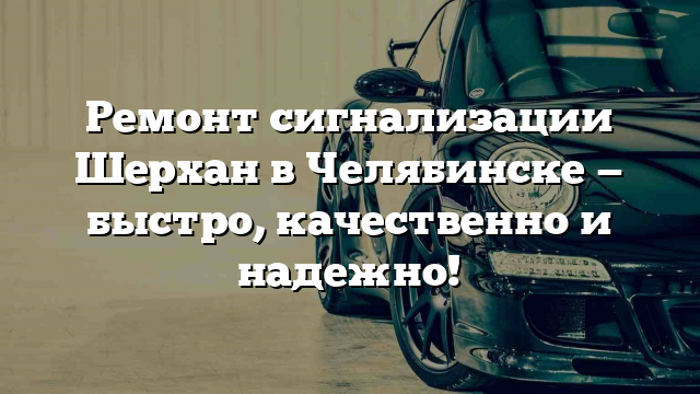 Ремонт сигнализации Шерхан в Челябинске — быстро, качественно и надежно!