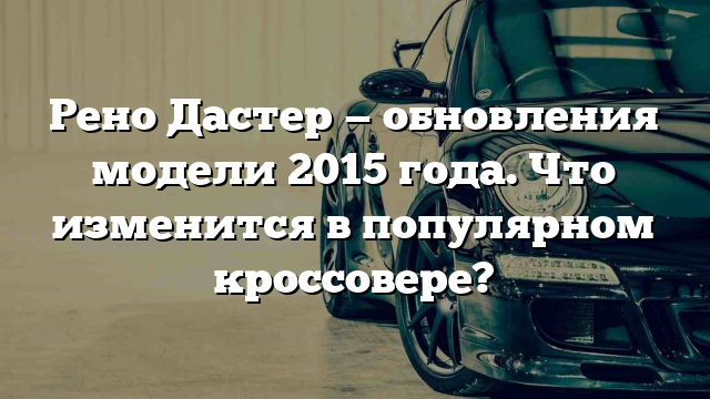 Рено Дастер — обновления модели 2015 года. Что изменится в популярном кроссовере?