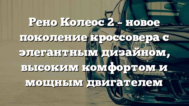 Рено Колеос 2 – новое поколение кроссовера с элегантным дизайном, высоким комфортом и мощным двигателем