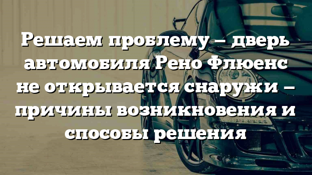 Решаем проблему — дверь автомобиля Рено Флюенс не открывается снаружи — причины возникновения и способы решения