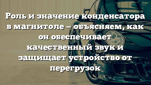 Роль и значение конденсатора в магнитоле — объясняем, как он обеспечивает качественный звук и защищает устройство от перегрузок