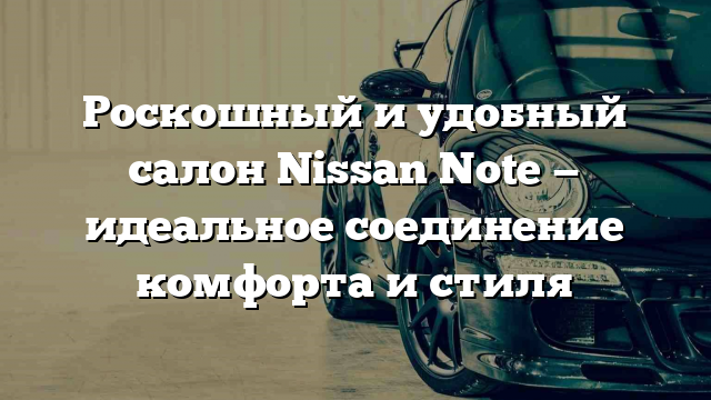 Роскошный и удобный салон Nissan Note — идеальное соединение комфорта и стиля