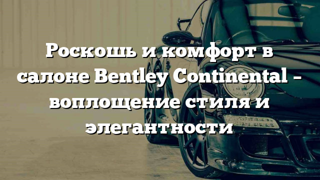 Роскошь и комфорт в салоне Bentley Continental – воплощение стиля и элегантности