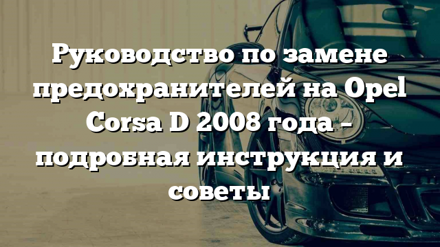 Руководство по замене предохранителей на Opel Corsa D 2008 года – подробная инструкция и советы