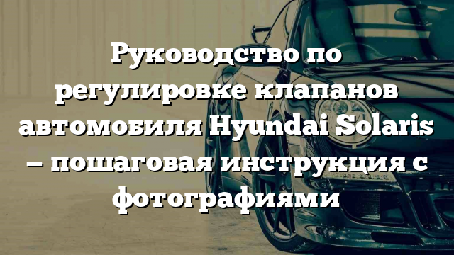 Руководство по регулировке клапанов автомобиля Hyundai Solaris — пошаговая инструкция с фотографиями