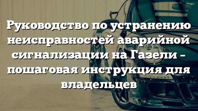 Руководство по устранению неисправностей аварийной сигнализации на Газели – пошаговая инструкция для владельцев