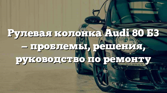 Рулевая колонка Audі 80 Б3 — проблемы, решения, руководство по ремонту