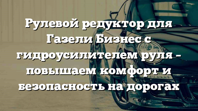 Рулевой редуктор для Газели Бизнес с гидроусилителем руля – повышаем комфорт и безопасность на дорогах