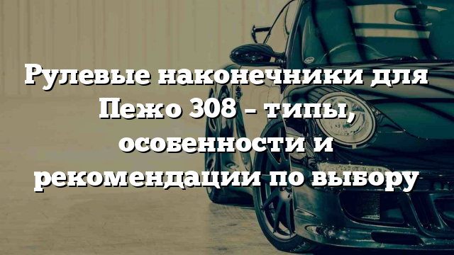 Рулевые наконечники для Пежо 308 – типы, особенности и рекомендации по выбору