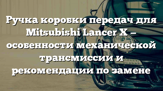 Ручка коробки передач для Mitsubishi Lancer X — особенности механической трансмиссии и рекомендации по замене