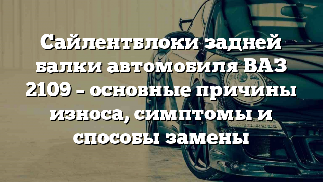 Сайлентблоки задней балки автомобиля ВАЗ 2109 – основные причины износа, симптомы и способы замены