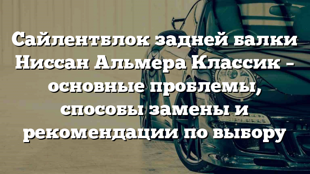 Сайлентблок задней балки Ниссан Альмера Классик – основные проблемы, способы замены и рекомендации по выбору