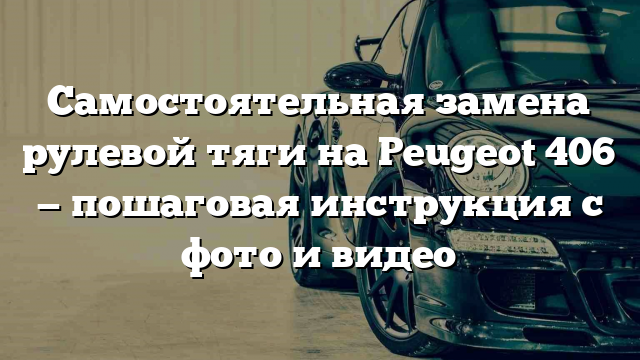 Самостоятельная замена рулевой тяги на Peugeot 406 — пошаговая инструкция с фото и видео