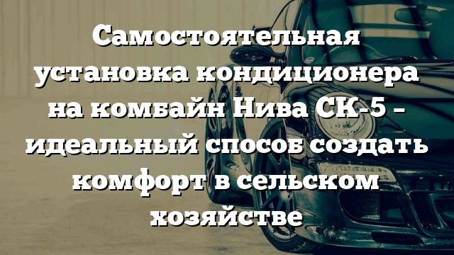 Самостоятельная установка кондиционера на комбайн Нива СК-5 – идеальный способ создать комфорт в сельском хозяйстве