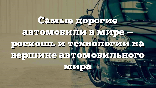 Самые дорогие автомобили в мире — роскошь и технологии на вершине автомобильного мира