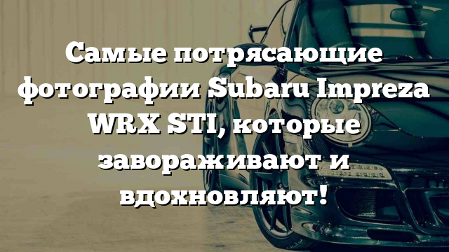 Самые потрясающие фотографии Subaru Impreza WRX STI, которые завораживают и вдохновляют!