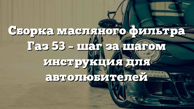 Сборка масляного фильтра Газ 53 – шаг за шагом инструкция для автолюбителей