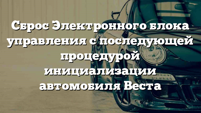 Сброс Электронного блока управления с последующей процедурой инициализации автомобиля Веста