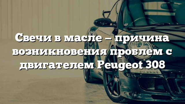 Свечи в масле — причина возникновения проблем с двигателем Peugeot 308