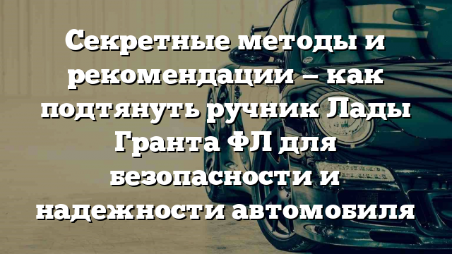 Секретные методы и рекомендации — как подтянуть ручник Лады Гранта ФЛ для безопасности и надежности автомобиля