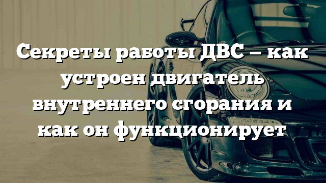 Секреты работы ДВС — как устроен двигатель внутреннего сгорания и как он функционирует